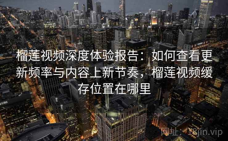 榴莲视频深度体验报告:如何查看更新频率与内容上新节奏,榴莲视频缓存位置在哪里 榴莲视频深度体验报告:如何查看更新频率与内容上新节奏,榴莲视频缓存位置在哪里