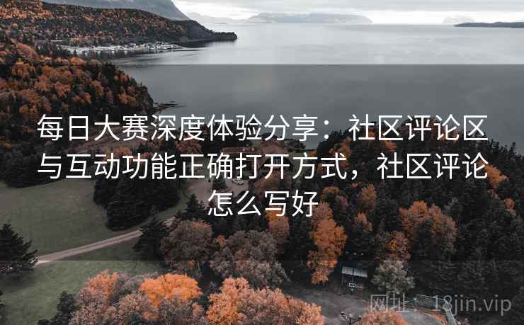 每日大赛深度体验分享:社区评论区与互动功能正确打开方式,社区评论怎么写好 每日大赛深度体验分享:社区评论区与互动功能正确打开方式,社区评论怎么写好