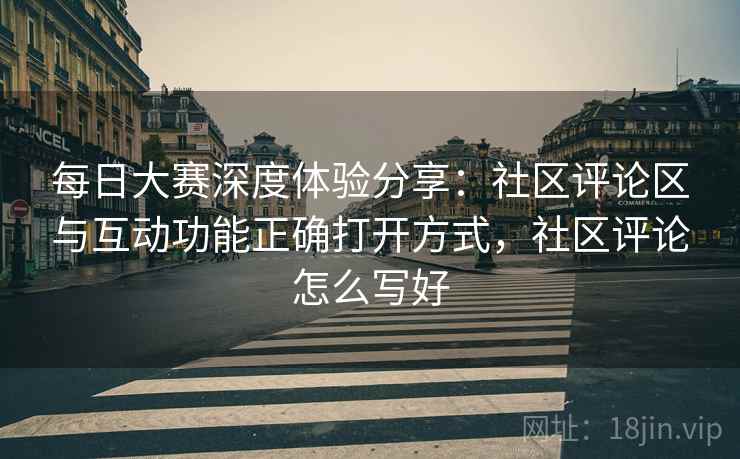 每日大赛深度体验分享:社区评论区与互动功能正确打开方式,社区评论怎么写好 每日大赛深度体验分享:社区评论区与互动功能正确打开方式,社区评论怎么写好