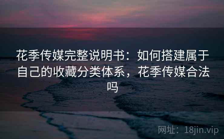 花季传媒完整说明书:如何搭建属于自己的收藏分类体系,花季传媒合法吗 花季传媒完整说明书:如何搭建属于自己的收藏分类体系,花季传媒合法吗