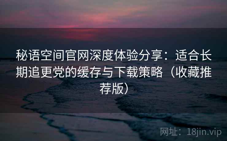 秘语空间官网深度体验分享:适合长期追更党的缓存与下载策略(收藏推荐版) 秘语空间官网深度体验分享:适合长期追更党的缓存与下载策略(收藏推荐版)