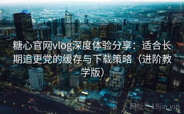 糖心官网vlog深度体验分享：适合长期追更党的缓存与下载策略（进阶教学版）