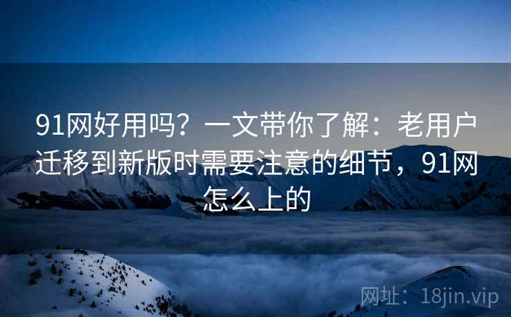 91网好用吗?一文带你了解:老用户迁移到新版时需要注意的细节,91网怎么上的 91网好用吗?一文带你了解:老用户迁移到新版时需要注意的细节,91网怎么上的