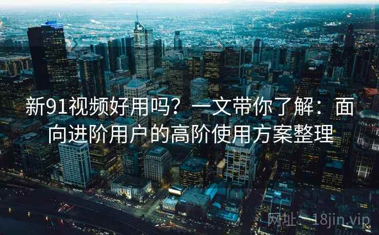 新91视频好用吗?一文带你了解:面向进阶用户的高阶使用方案整理 新91视频好用吗?一文带你了解:面向进阶用户的高阶使用方案整理