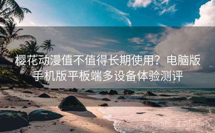 樱花动漫值不值得长期使用?电脑版手机版平板端多设备体验测评 樱花动漫值不值得长期使用?电脑版手机版平板端多设备体验测评