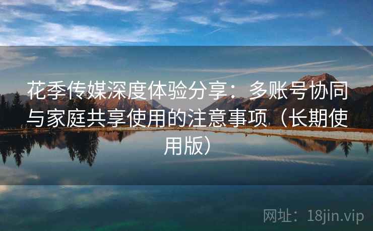 花季传媒深度体验分享:多账号协同与家庭共享使用的注意事项(长期使用版) 花季传媒深度体验分享:多账号协同与家庭共享使用的注意事项(长期使用版)