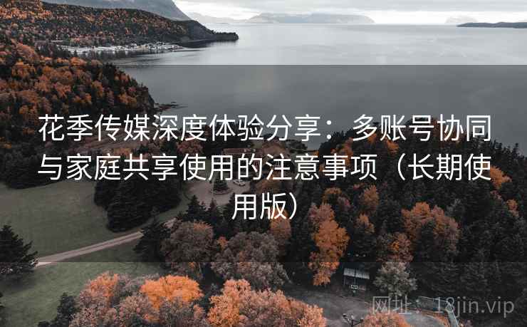 花季传媒深度体验分享:多账号协同与家庭共享使用的注意事项(长期使用版) 花季传媒深度体验分享:多账号协同与家庭共享使用的注意事项(长期使用版)