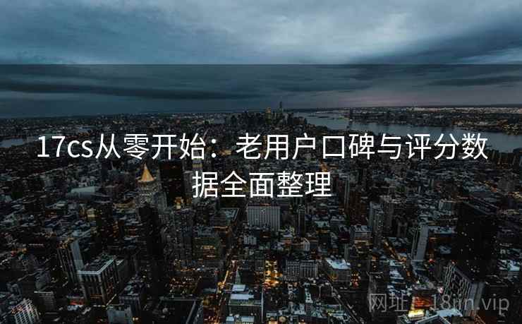 17cs从零开始:老用户口碑与评分数据全面整理 17cs从零开始:老用户口碑与评分数据全面整理