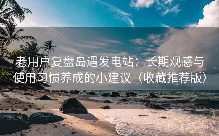 老用户复盘岛遇发电站:长期观感与使用习惯养成的小建议(收藏推荐版) 老用户复盘岛遇发电站:长期观感与使用习惯养成的小建议(收藏推荐版)