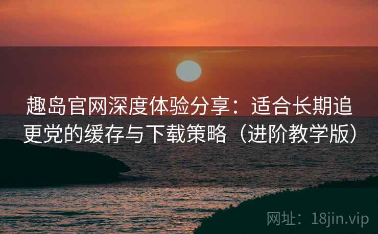趣岛官网深度体验分享:适合长期追更党的缓存与下载策略(进阶教学版) 趣岛官网深度体验分享:适合长期追更党的缓存与下载策略(进阶教学版)