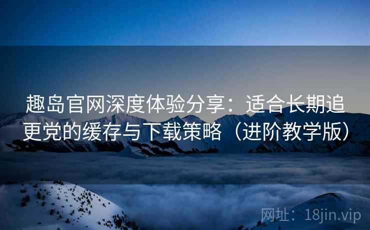 趣岛官网深度体验分享:适合长期追更党的缓存与下载策略(进阶教学版) 趣岛官网深度体验分享:适合长期追更党的缓存与下载策略(进阶教学版)