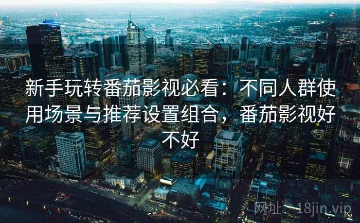 新手玩转番茄影视必看：不同人群使用场景与推荐设置组合，番茄影视好不好
