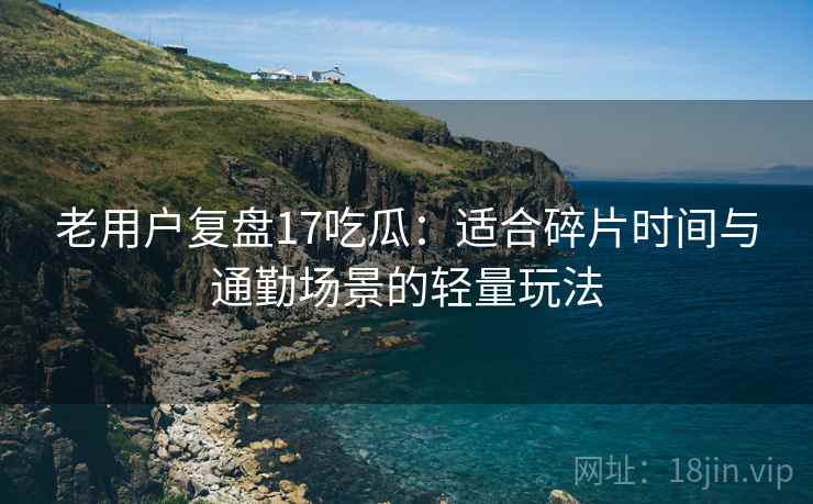 老用户复盘17吃瓜:适合碎片时间与通勤场景的轻量玩法 老用户复盘17吃瓜:适合碎片时间与通勤场景的轻量玩法