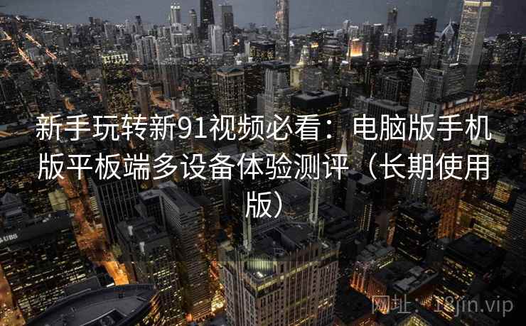 新手玩转新91视频必看:电脑版手机版平板端多设备体验测评(长期使用版) 新手玩转新91视频必看:电脑版手机版平板端多设备体验测评(长期使用版)