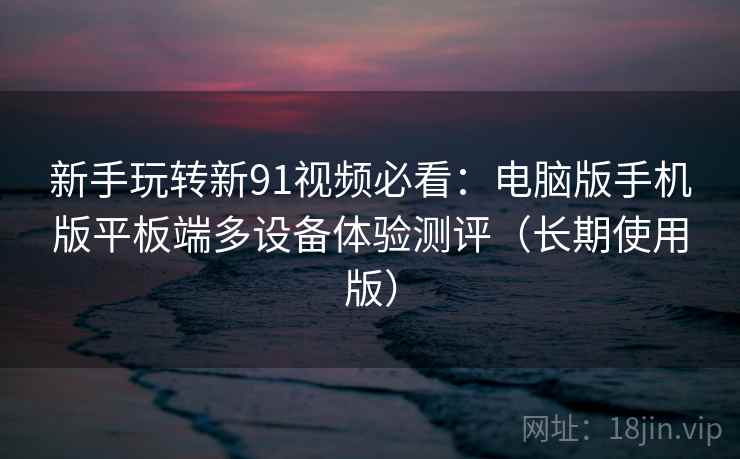 新手玩转新91视频必看:电脑版手机版平板端多设备体验测评(长期使用版) 新手玩转新91视频必看:电脑版手机版平板端多设备体验测评(长期使用版)