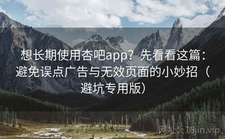 想长期使用杏吧app?先看看这篇:避免误点广告与无效页面的小妙招(避坑专用版) 想长期使用杏吧app?先看看这篇:避免误点广告与无效页面的小妙招(避坑专用版)