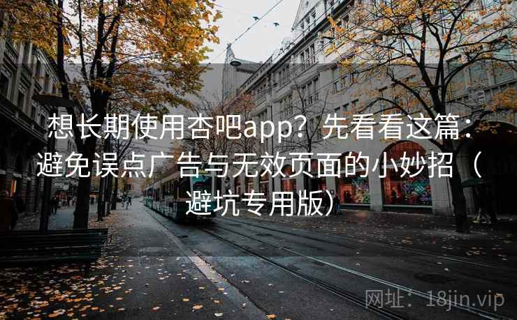 想长期使用杏吧app?先看看这篇:避免误点广告与无效页面的小妙招(避坑专用版) 想长期使用杏吧app?先看看这篇:避免误点广告与无效页面的小妙招(避坑专用版)