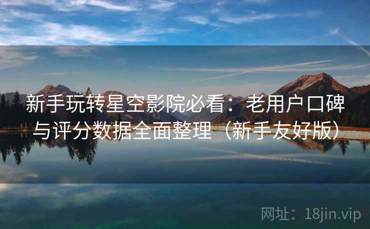 新手玩转星空影院必看：老用户口碑与评分数据全面整理（新手友好版）