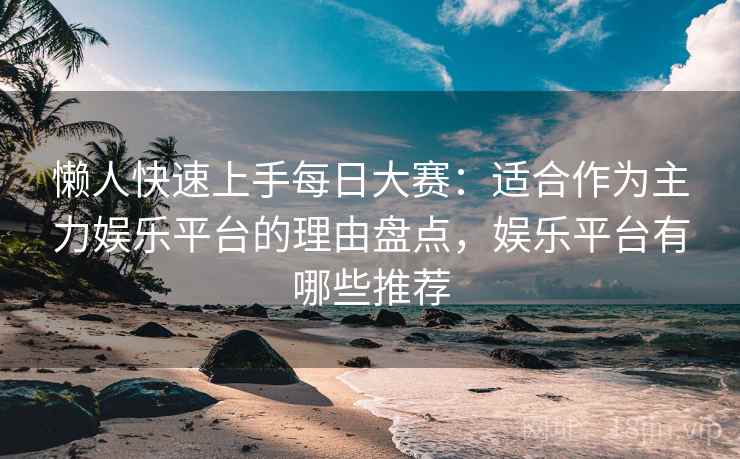 懒人快速上手每日大赛:适合作为主力娱乐平台的理由盘点,娱乐平台有哪些推荐 懒人快速上手每日大赛:适合作为主力娱乐平台的理由盘点,娱乐平台有哪些推荐
