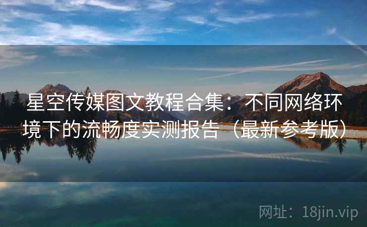 星空传媒图文教程合集:不同网络环境下的流畅度实测报告(最新参考版) 星空传媒图文教程合集:不同网络环境下的流畅度实测报告(最新参考版)