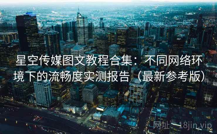 星空传媒图文教程合集:不同网络环境下的流畅度实测报告(最新参考版) 星空传媒图文教程合集:不同网络环境下的流畅度实测报告(最新参考版)