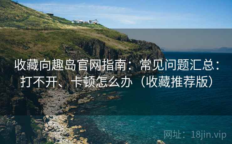 收藏向趣岛官网指南:常见问题汇总:打不开、卡顿怎么办(收藏推荐版) 收藏向趣岛官网指南:常见问题汇总:打不开、卡顿怎么办(收藏推荐版)