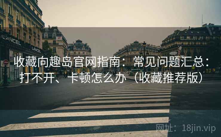 收藏向趣岛官网指南:常见问题汇总:打不开、卡顿怎么办(收藏推荐版) 收藏向趣岛官网指南:常见问题汇总:打不开、卡顿怎么办(收藏推荐版)