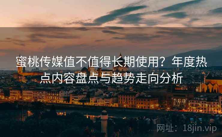蜜桃传媒值不值得长期使用？年度热点内容盘点与趋势走向分析