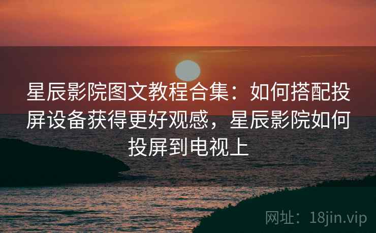 星辰影院图文教程合集:如何搭配投屏设备获得更好观感,星辰影院如何投屏到电视上 星辰影院图文教程合集:如何搭配投屏设备获得更好观感,星辰影院如何投屏到电视上