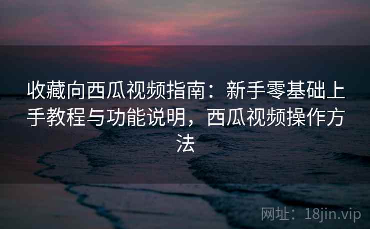 收藏向西瓜视频指南:新手零基础上手教程与功能说明,西瓜视频操作方法 收藏向西瓜视频指南:新手零基础上手教程与功能说明,西瓜视频操作方法